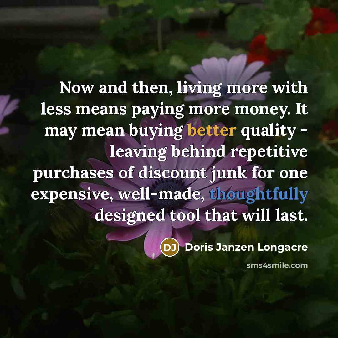 “Now and then, living more with less means paying more money. It may mean buying better quality - leaving behind repetitive purchases of discount junk for one expensive, well-made, thoughtfully designed tool that will last.” quote by Doris Janzen Longacre