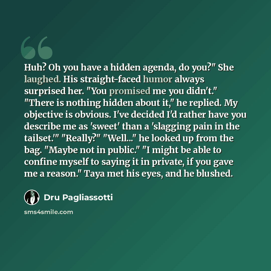 “Huh? Oh you have a hidden agenda, do you?" She laughed. His straight-faced humor always surprised her. "You promised me you didn't." "There is nothing hidden about it," he replied. My objective is obvious. I've decided I'd rather have you describe me as 'sweet' than a 'slagging pain in the…” quote by Dru Pagliassotti