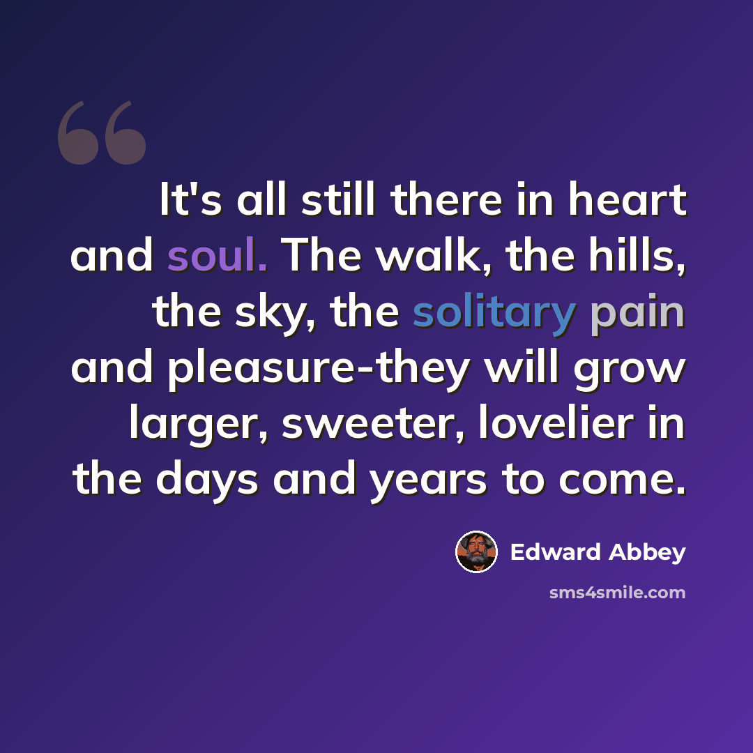 “It's all still there in heart and soul. The walk, the hills, the sky, the solitary pain and pleasure-they will grow larger, sweeter, lovelier in the days and years to come.” quote by Edward Abbey