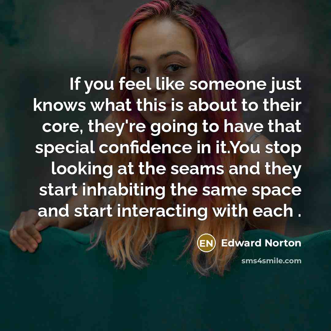 “If you feel like someone just knows what this is about to their core, they're going to have that special confidence in it.You stop looking at the seams and they start inhabiting the same space and start interacting with each .” quote by Edward Norton