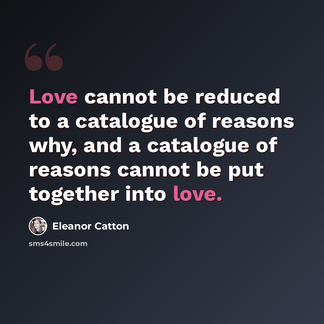 “Love cannot be reduced to a catalogue of reasons why, and a catalogue of reasons cannot be put together into love.” quote by Eleanor Catton