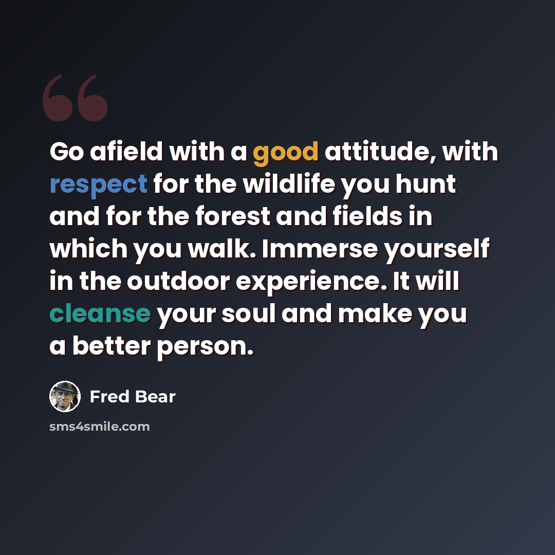 “Go afield with a good attitude, with respect for the wildlife you hunt and for the forest and fields in which you walk. Immerse yourself in the outdoor experience. It will cleanse your soul and make you a better person.” quote by Fred Bear