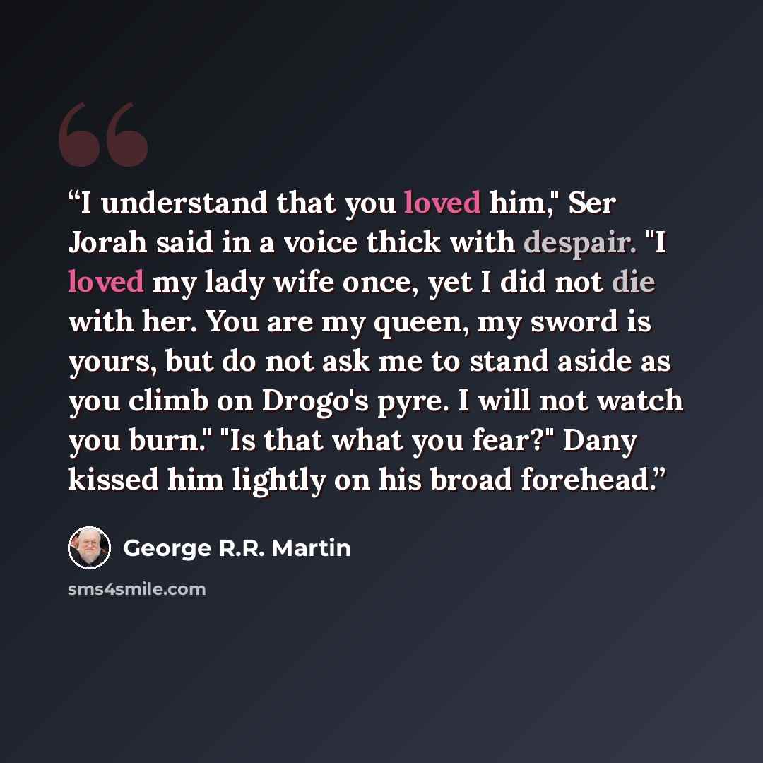 “I understand that you loved him," Ser Jorah said in a voice thick with despair. "I loved my lady wife once, yet I did not die with her. You are my queen, my sword is yours, but do not ask me to stand aside as you climb on Drogo's pyre. I will not watch you burn." "Is that what you fear?" Dany…” quote by George R.R. Martin