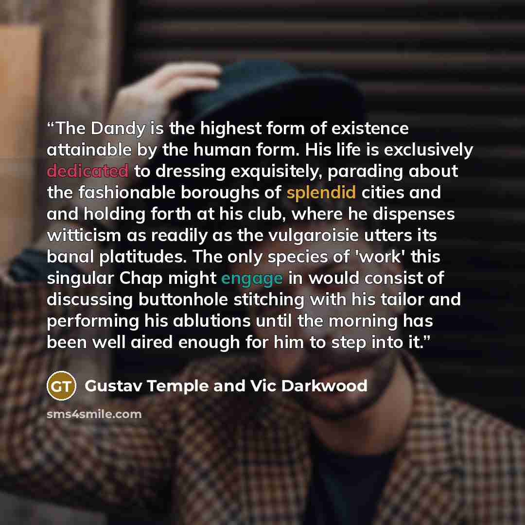 “The Dandy is the highest form of existence attainable by the human form. His life is exclusively dedicated to dressing exquisitely, parading about the fashionable boroughs of splendid cities and and holding forth at his club, where he dispenses witticism as readily as the vulgaroisie utters its…” quote by Gustav Temple and Vic Darkwood