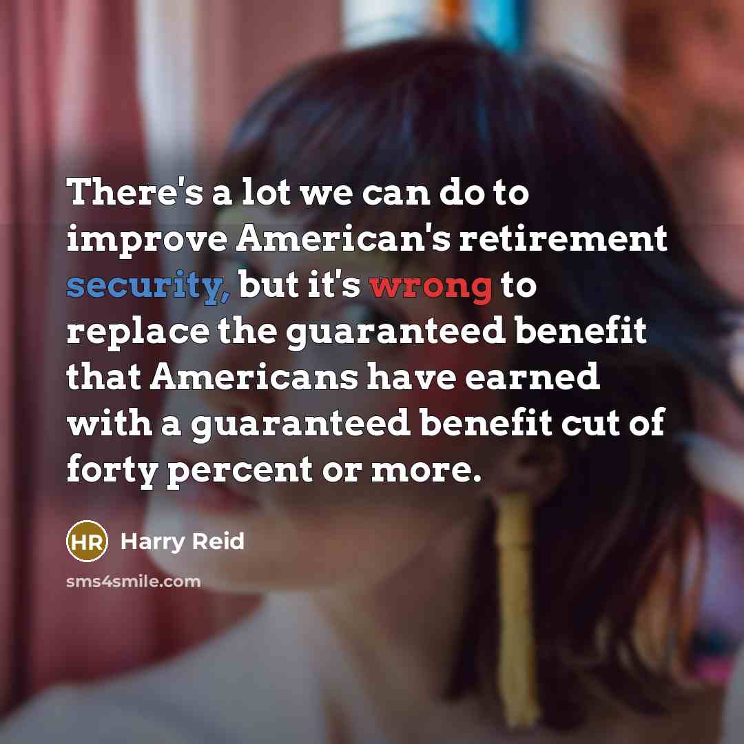 “There's a lot we can do to improve American's retirement security, but it's wrong to replace the guaranteed benefit that Americans have earned with a guaranteed benefit cut of forty percent or more.” quote by Harry Reid