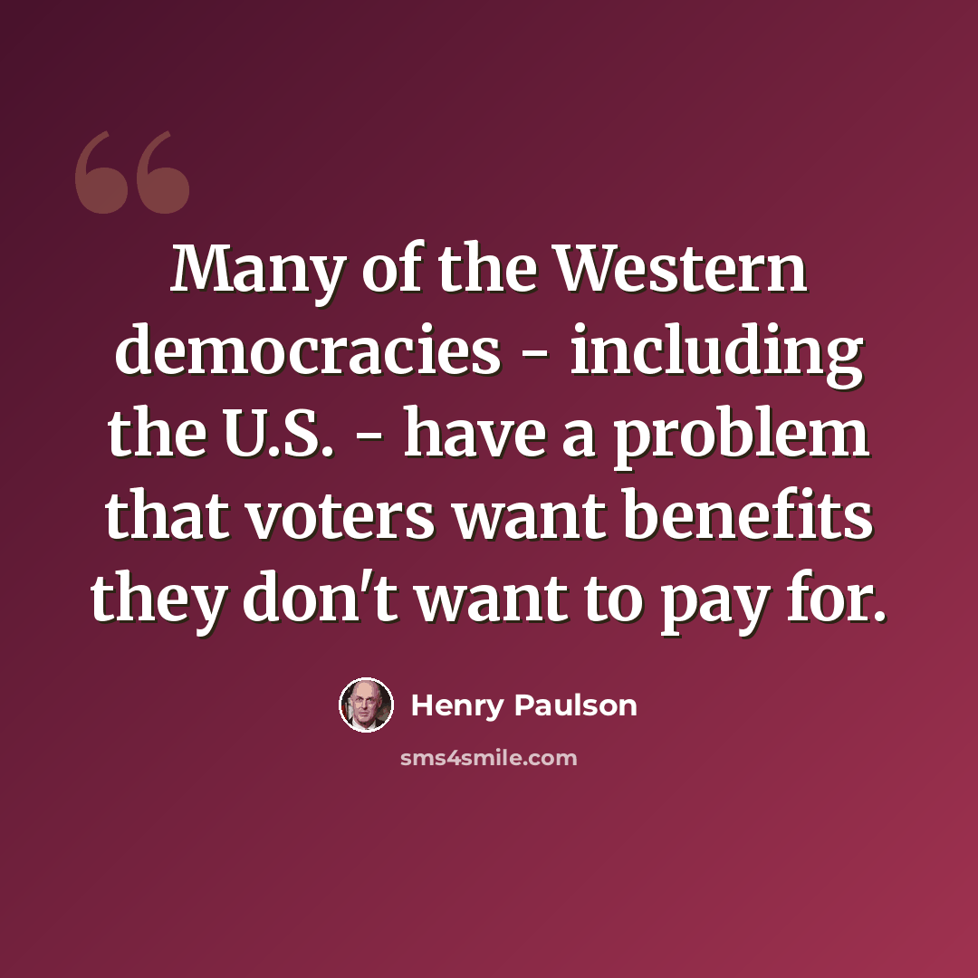 “Many of the Western democracies - including the U.S. - have a problem that voters want benefits they don't want to pay for.” quote by Henry Paulson