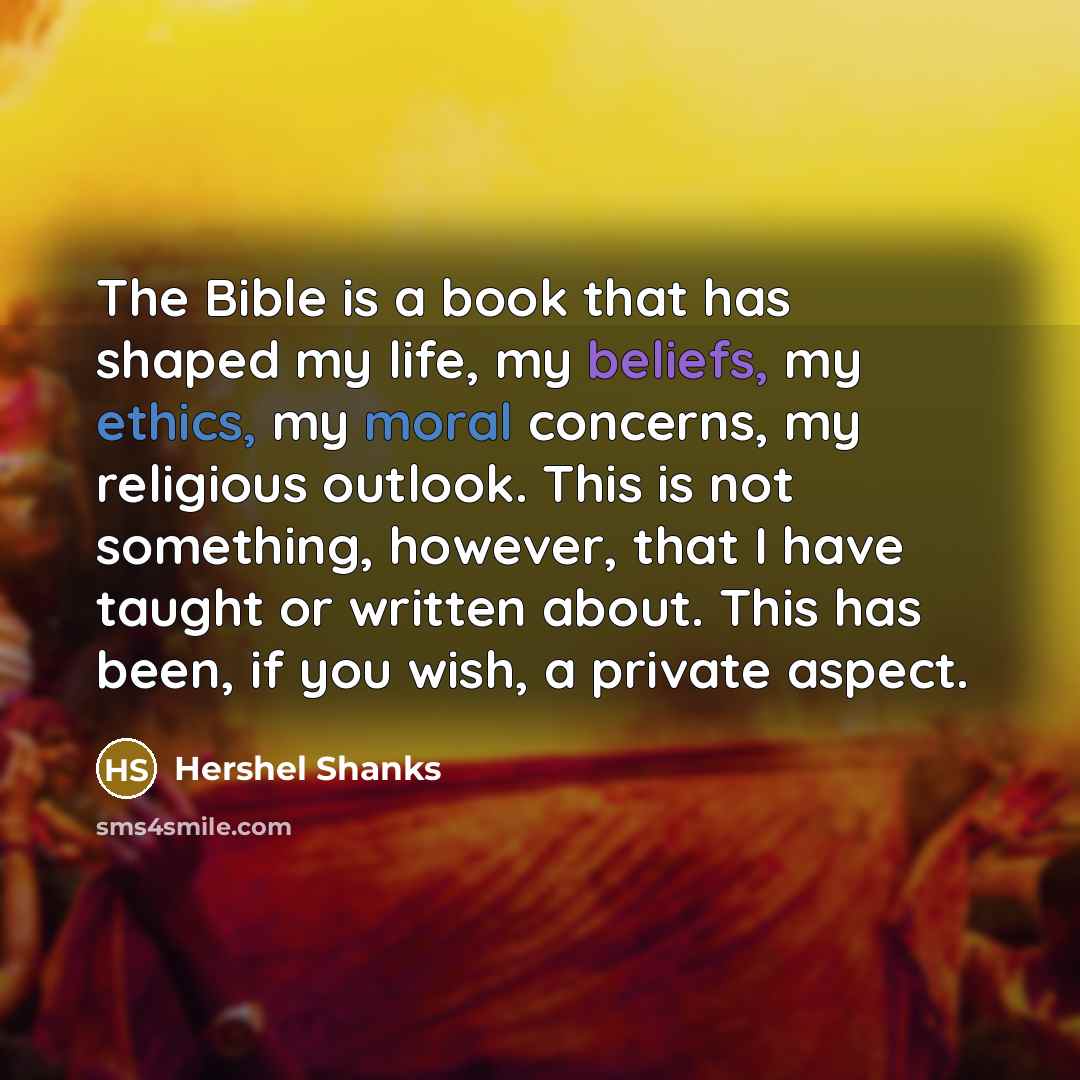 “The Bible is a book that has shaped my life, my beliefs, my ethics, my moral concerns, my religious outlook. This is not something, however, that I have taught or written about. This has been, if you wish, a private aspect.” quote by Hershel Shanks