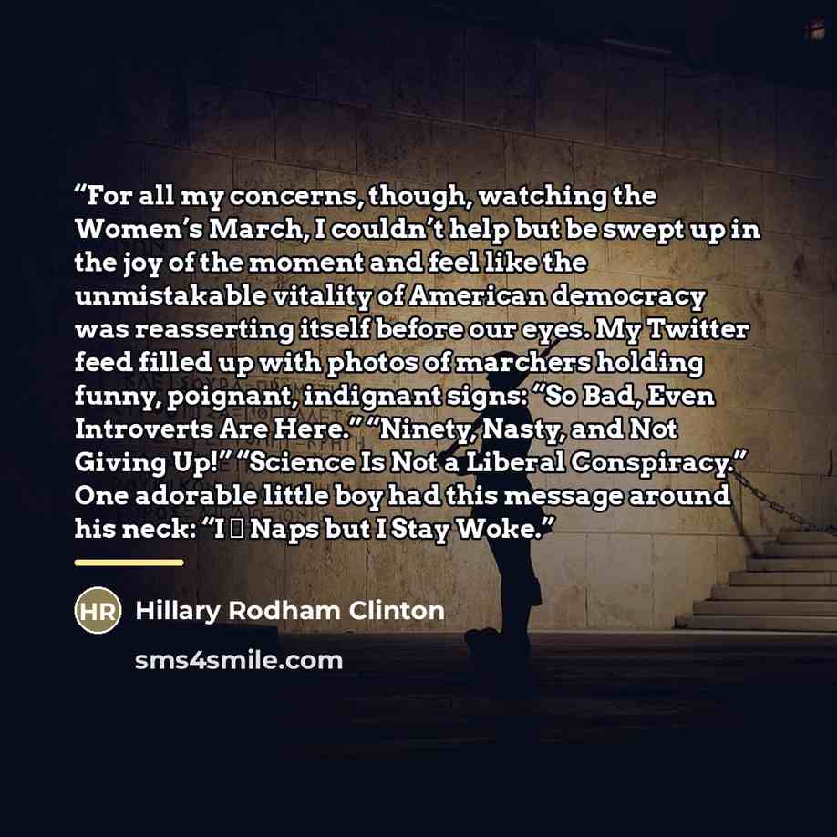 “For all my concerns, though, watching the Women’s March, I couldn’t help but be swept up in the joy of the moment and feel like the unmistakable vitality of American democracy was reasserting itself before our eyes. My Twitter feed filled up with photos of marchers holding funny, poignant…” quote by Hillary Rodham Clinton
