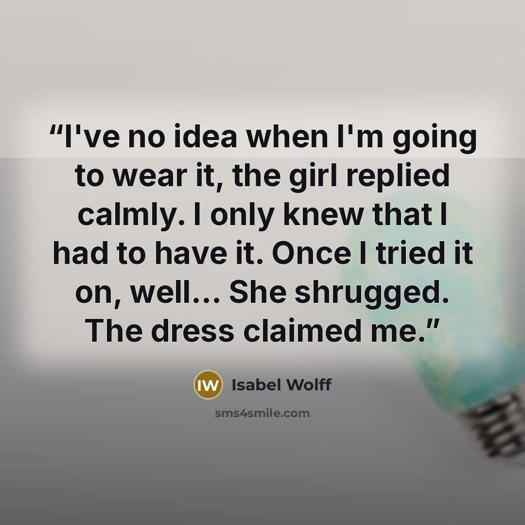 “I've no idea when I'm going to wear it, the girl replied calmly. I only knew that I had to have it. Once I tried it on, well... She shrugged. The dress claimed me.” quote by Isabel Wolff