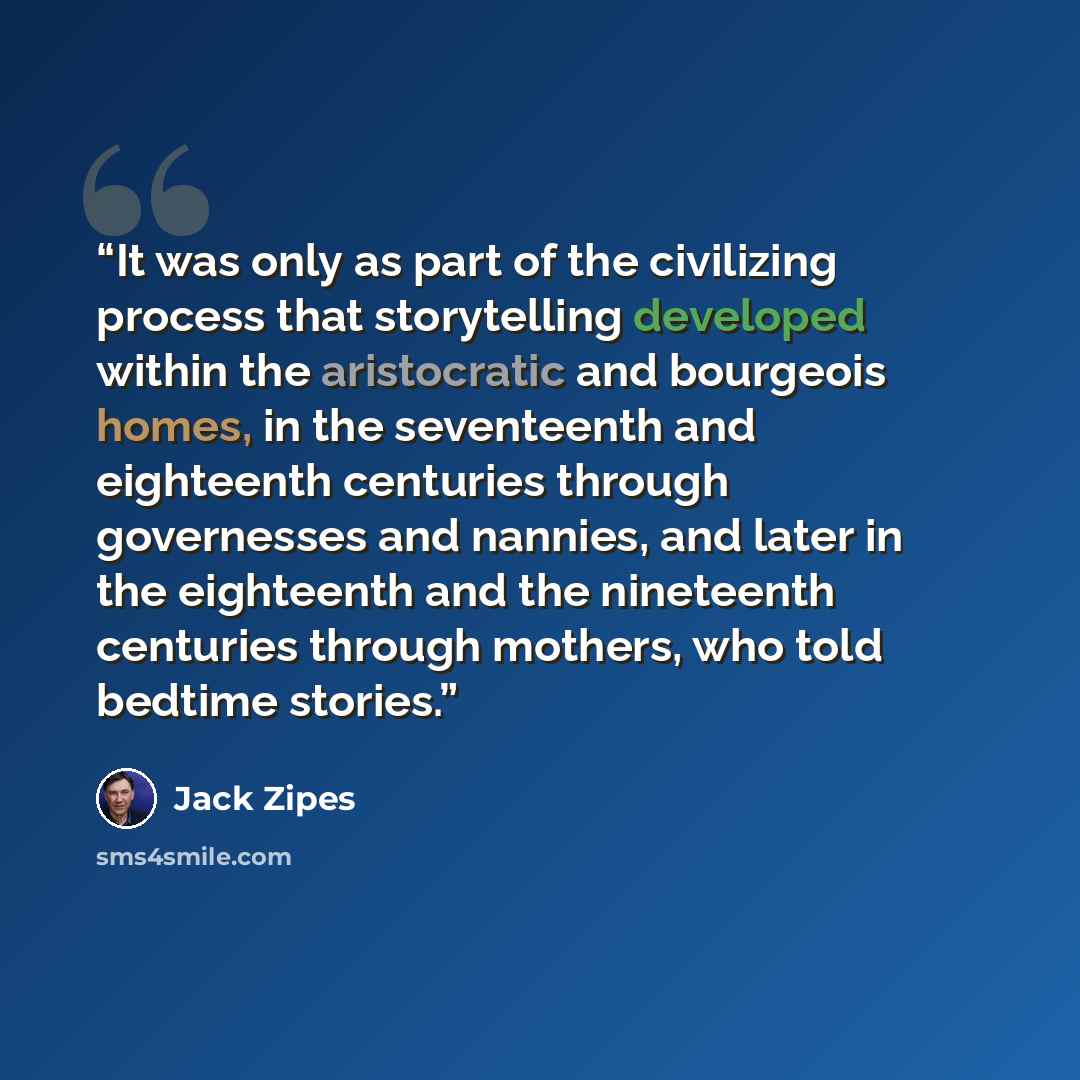 “It was only as part of the civilizing process that storytelling developed within the aristocratic and bourgeois homes, in the seventeenth and eighteenth centuries through governesses and nannies, and later in the eighteenth and the nineteenth centuries through mothers, who told bedtime stories.” quote by Jack Zipes