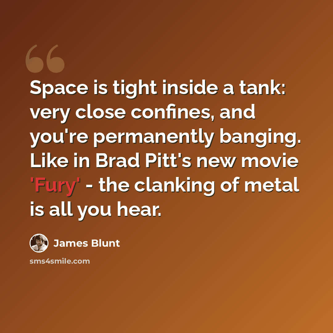 “Space is tight inside a tank: very close confines, and you're permanently banging. Like in Brad Pitt's new movie 'Fury' - the clanking of metal is all you hear.” quote by James Blunt