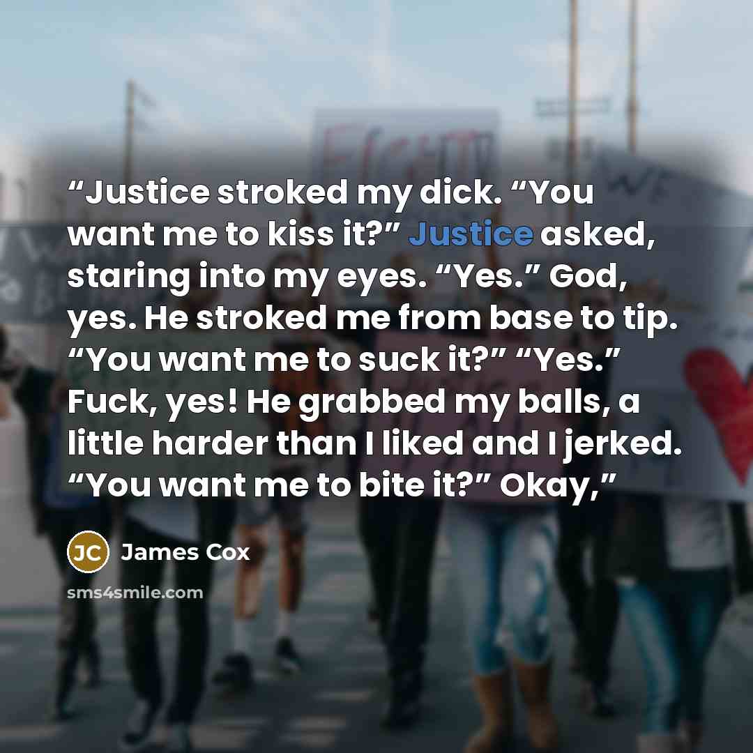 “Justice stroked my dick. “You want me to kiss it?” Justice asked, staring into my eyes. “Yes.” God, yes. He stroked me from base to tip. “You want me to suck it?” “Yes.” Fuck, yes! He grabbed my balls, a little harder than I liked and I jerked. “You want me to bite it?” Okay,” quote by James Cox