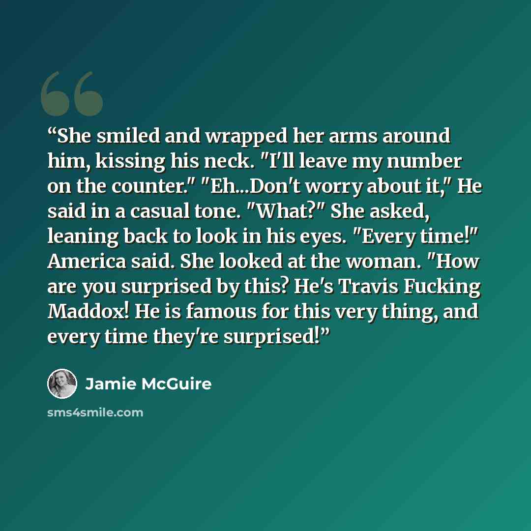 “She smiled and wrapped her arms around him, kissing his neck. "I'll leave my number on the counter." "Eh...Don't worry about it," He said in a casual tone. "What?" She asked, leaning back to look in his eyes. "Every time!" America said. She looked at the woman. "How are you surprised by this? He's…” quote by Jamie McGuire