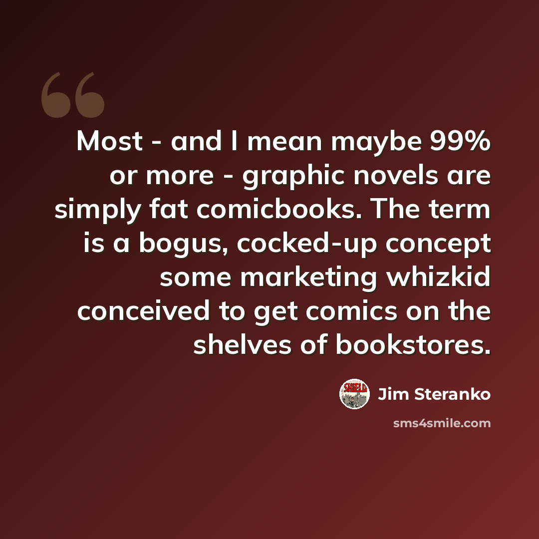 “Most - and I mean maybe 99% or more - graphic novels are simply fat comicbooks. The term is a bogus, cocked-up concept some marketing whizkid conceived to get comics on the shelves of bookstores.” quote by Jim Steranko