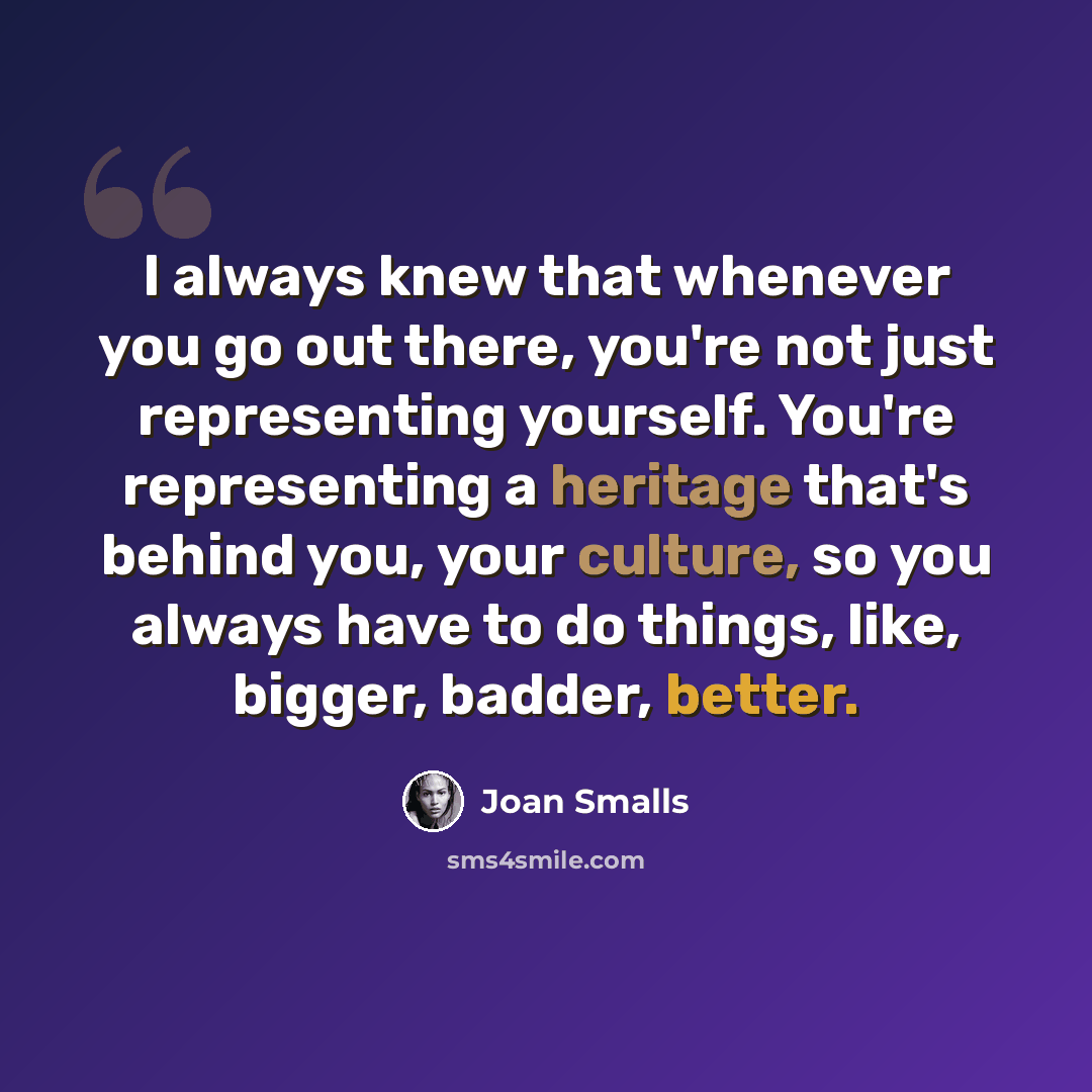 “I always knew that whenever you go out there, you're not just representing yourself. You're representing a heritage that's behind you, your culture, so you always have to do things, like, bigger, badder, better.” quote by Joan Smalls