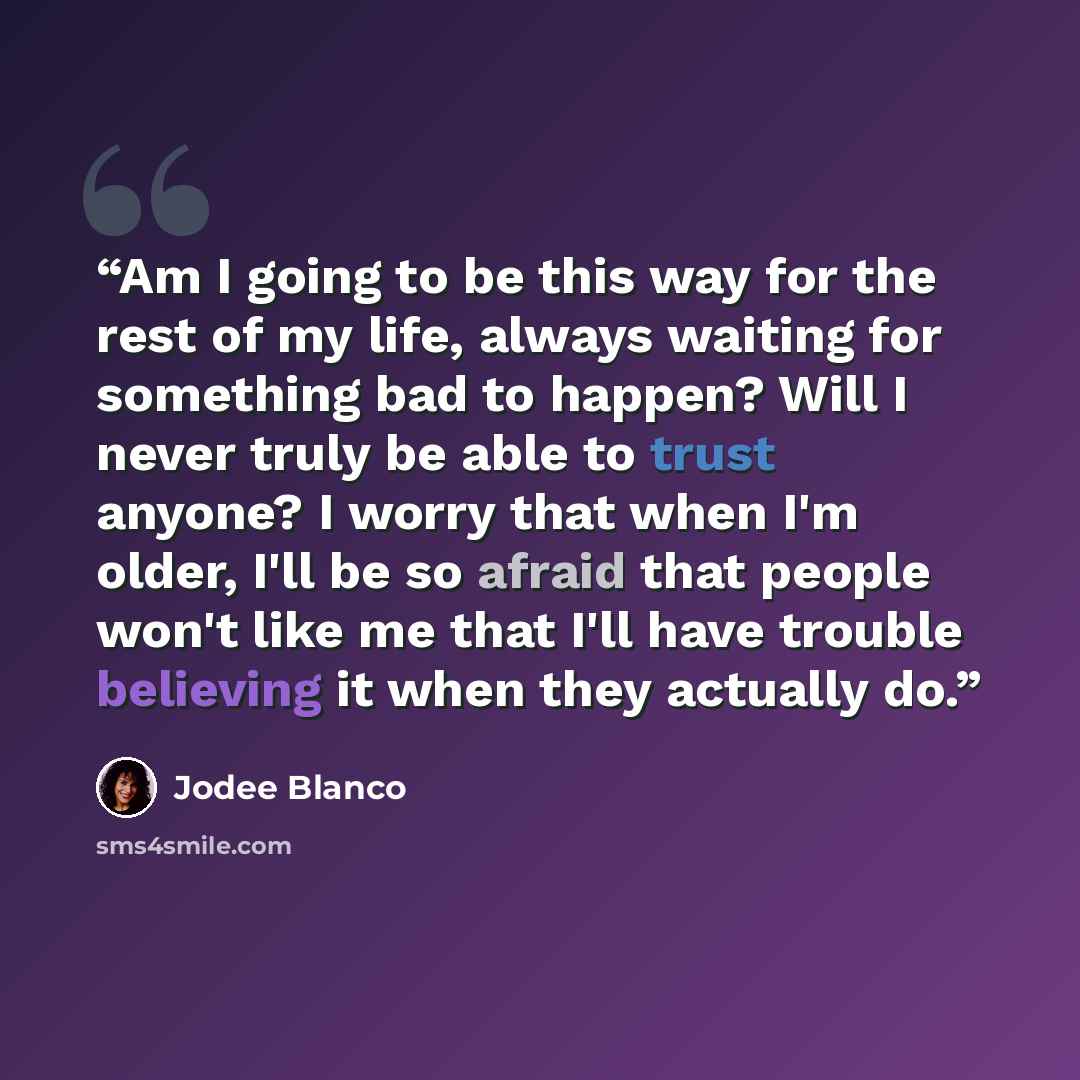 “Am I going to be this way for the rest of my life, always waiting for something bad to happen? Will I never truly be able to trust anyone? I worry that when I'm older, I'll be so afraid that people won't like me that I'll have trouble believing it when they actually do.” quote by Jodee Blanco