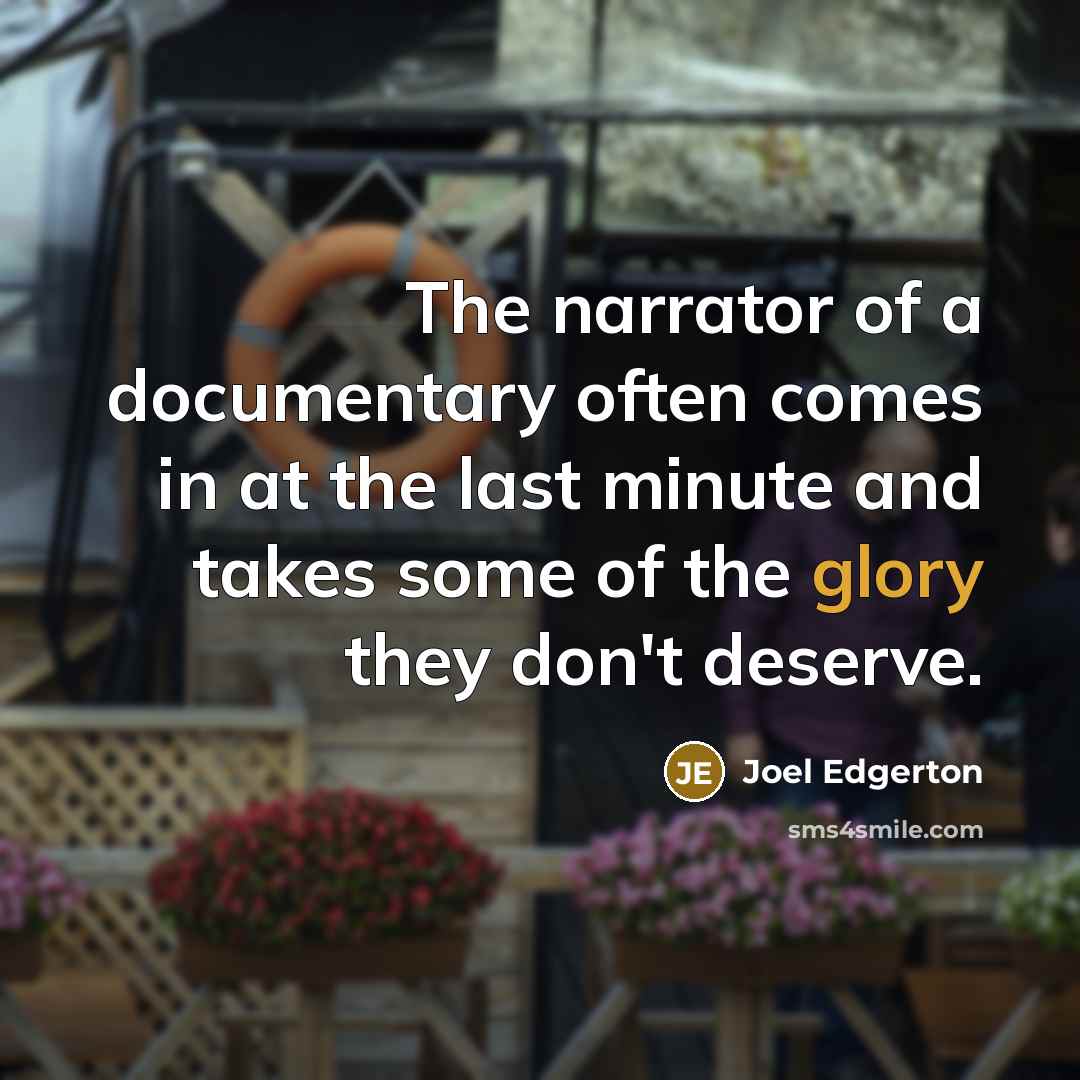“The narrator of a documentary often comes in at the last minute and takes some of the glory they don't deserve.” quote by Joel Edgerton