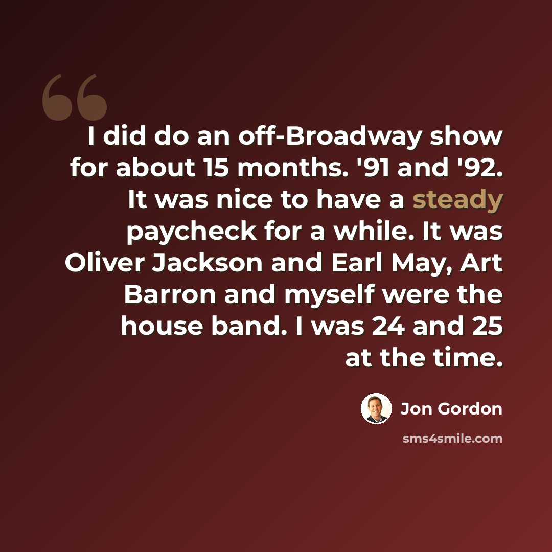 “I did do an off-Broadway show for about 15 months. '91 and '92. It was nice to have a steady paycheck for a while. It was Oliver Jackson and Earl May, Art Barron and myself were the house band. I was 24 and 25 at the time.” quote by Jon Gordon