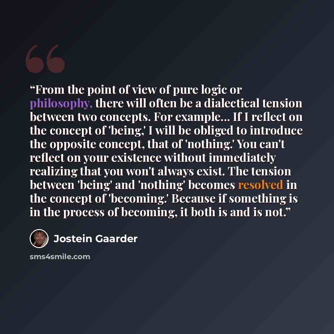“From the point of view of pure logic or philosophy, there will often be a dialectical tension between two concepts. For example... If I reflect on the concept of 'being,' I will be obliged to introduce the opposite concept, that of 'nothing.' You can't reflect on your existence without immediately…” quote by Jostein Gaarder