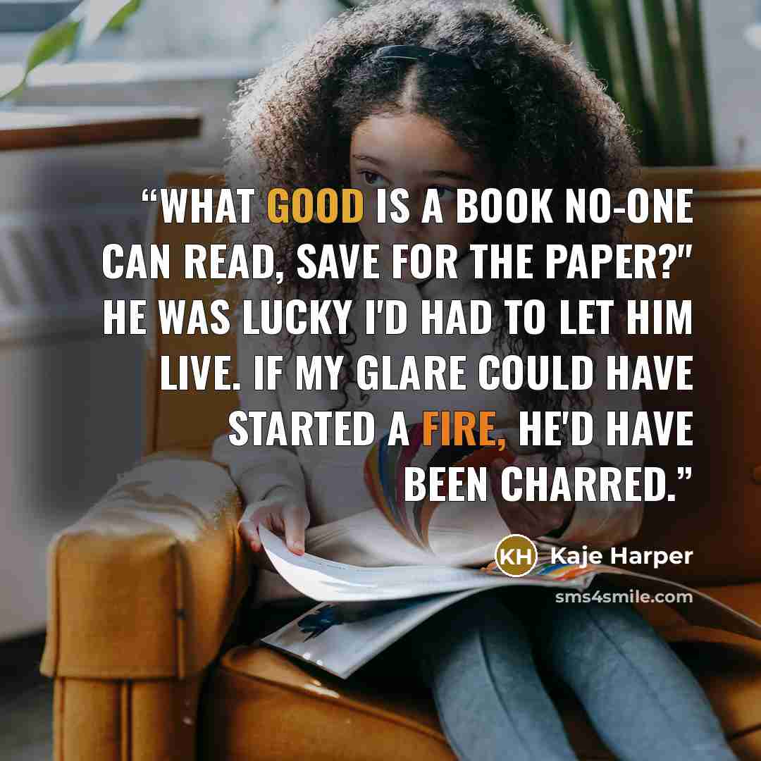 “What good is a book no-one can read, save for the paper?" He was lucky I'd had to let him live. If my glare could have started a fire, he'd have been charred.” quote by Kaje Harper