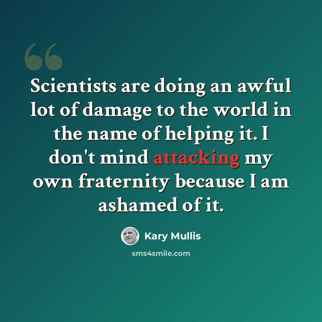 “Scientists are doing an awful lot of damage to the world in the name of helping it. I don't mind attacking my own fraternity because I am ashamed of it.” quote by Kary Mullis