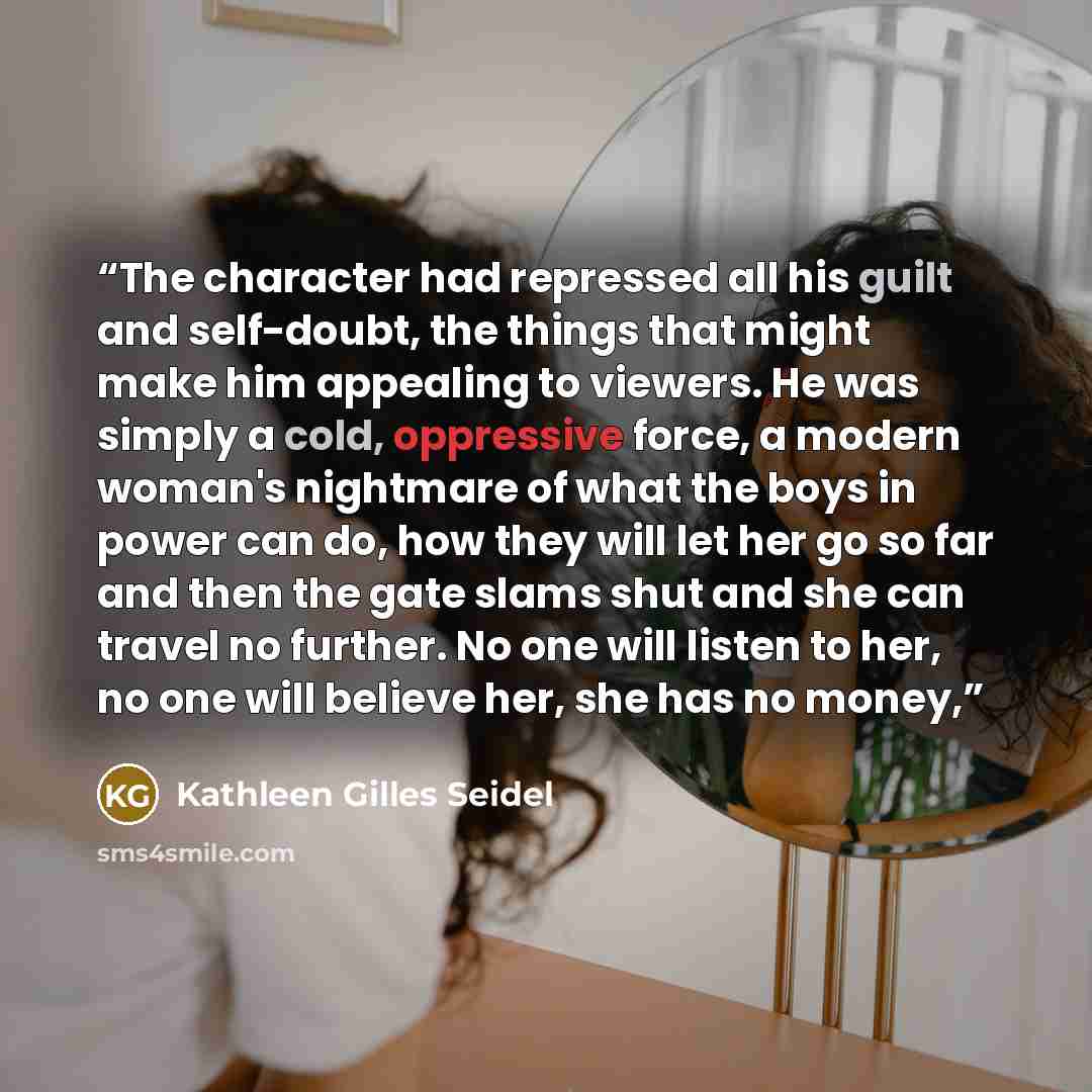 “The character had repressed all his guilt and self-doubt, the things that might make him appealing to viewers. He was simply a cold, oppressive force, a modern woman's nightmare of what the boys in power can do, how they will let her go so far and then the gate slams shut and she can travel no…” quote by Kathleen Gilles Seidel