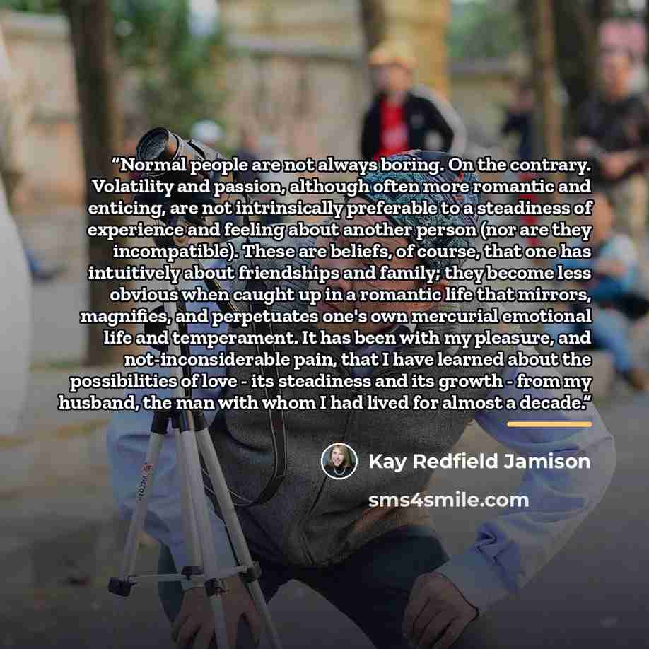 “Normal people are not always boring. On the contrary. Volatility and passion, although often more romantic and enticing, are not intrinsically preferable to a steadiness of experience and feeling about another person (nor are they incompatible). These are beliefs, of course, that one has…” quote by Kay Redfield Jamison