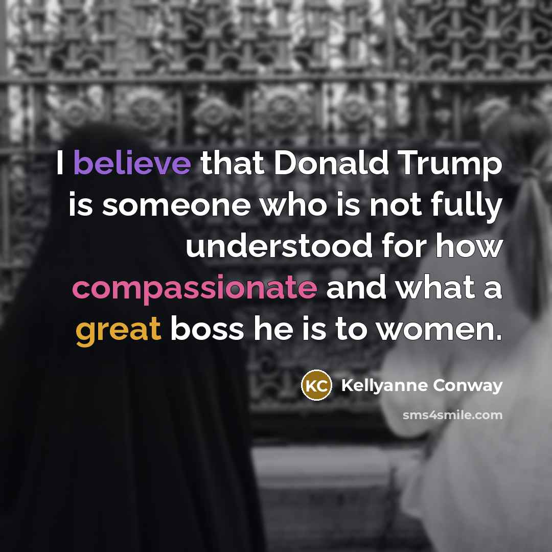 “I believe that Donald Trump is someone who is not fully understood for how compassionate and what a great boss he is to women.” quote by Kellyanne Conway