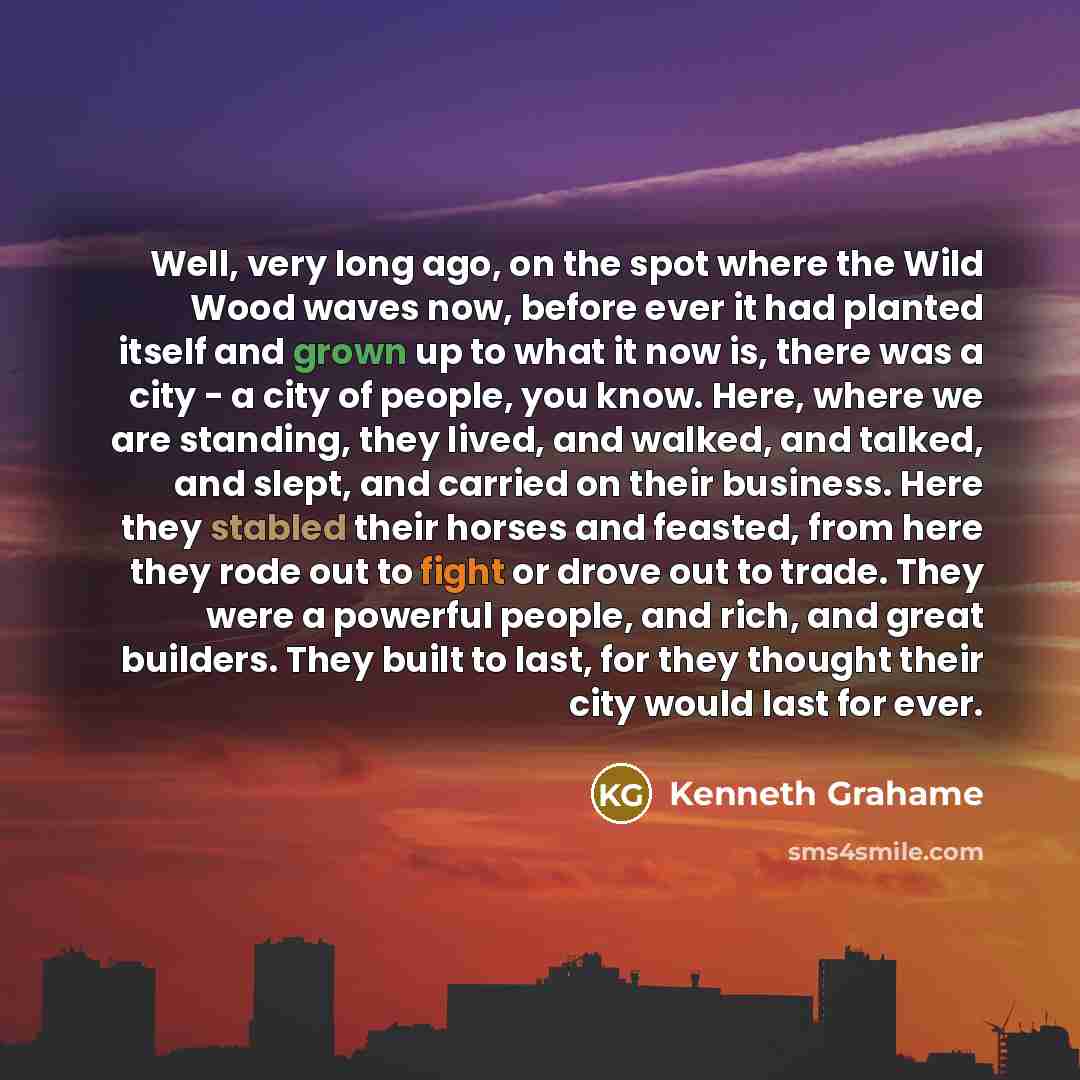 “Well, very long ago, on the spot where the Wild Wood waves now, before ever it had planted itself and grown up to what it now is, there was a city - a city of people, you know. Here, where we are standing, they lived, and walked, and talked, and slept, and carried on their business. Here they…” quote by Kenneth Grahame