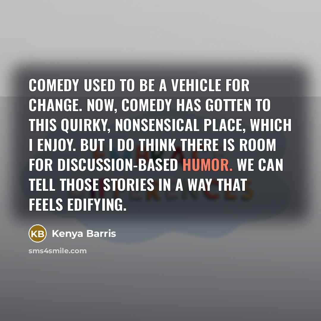 “Comedy used to be a vehicle for change. Now, comedy has gotten to this quirky, nonsensical place, which I enjoy. But I do think there is room for discussion-based humor. We can tell those stories in a way that feels edifying.” quote by Kenya Barris