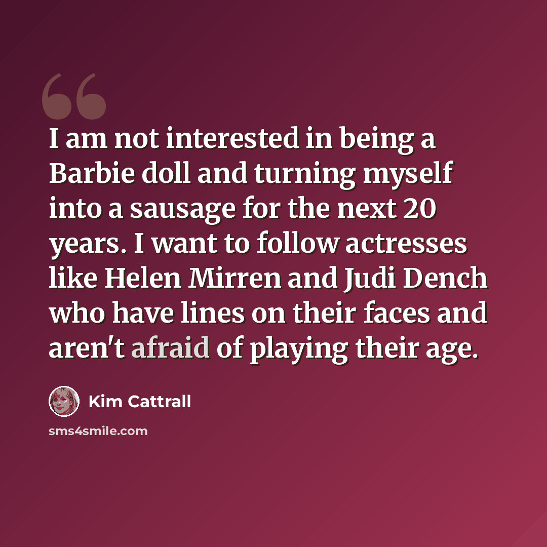 “I am not interested in being a Barbie doll and turning myself into a sausage for the next 20 years. I want to follow actresses like Helen Mirren and Judi Dench who have lines on their faces and aren't afraid of playing their age.” quote by Kim Cattrall