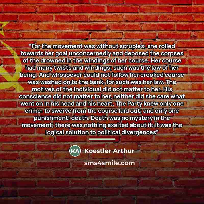 “For the movement was without scruples; she rolled towards her goal unconcernedly and deposed the corpses of the drowned in the windings of her course. Her course had many twists and windings; such was the law of her being. And whosoever could not follow her crooked course was washed on to the…” quote by Koestler Arthur