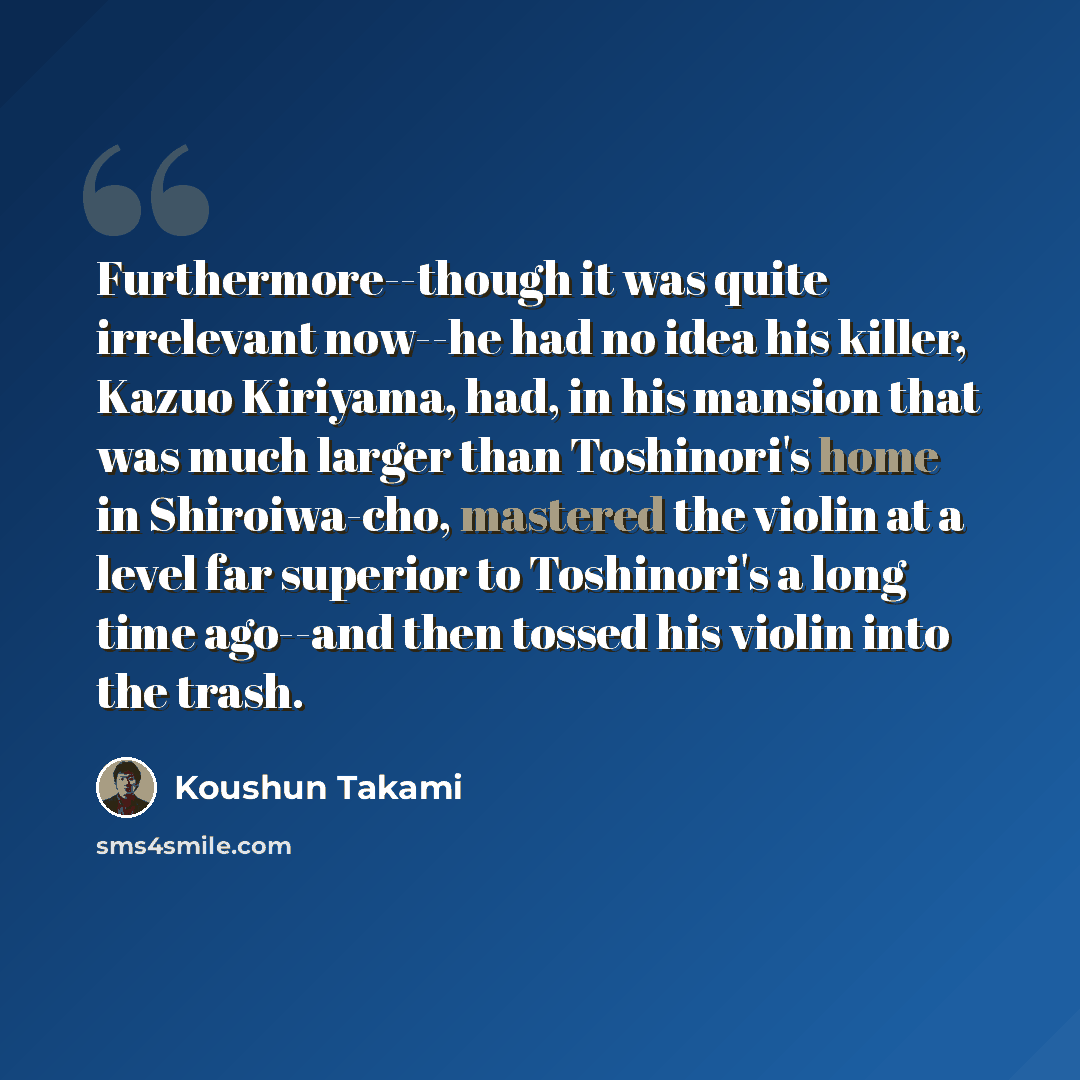 “Furthermore--though it was quite irrelevant now--he had no idea his killer, Kazuo Kiriyama, had, in his mansion that was much larger than Toshinori's home in Shiroiwa-cho, mastered the violin at a level far superior to Toshinori's a long time ago--and then tossed his violin into the trash.” quote by Koushun Takami