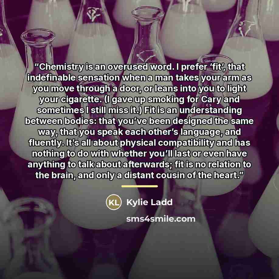“Chemistry is an overused word. I prefer ‘fit’, that indefinable sensation when a man takes your arm as you move through a door, or leans into you to light your cigarette. (I gave up smoking for Cary and sometimes I still miss it.) Fit is an understanding between bodies: that you’ve been designed…” quote by Kylie Ladd