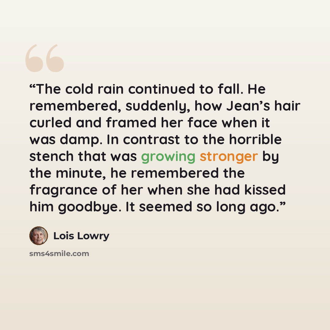 “The cold rain continued to fall. He remembered, suddenly, how Jean’s hair curled and framed her face when it was damp. In contrast to the horrible stench that was growing stronger by the minute, he remembered the fragrance of her when she had kissed him goodbye. It seemed so long ago.” quote by Lois Lowry
