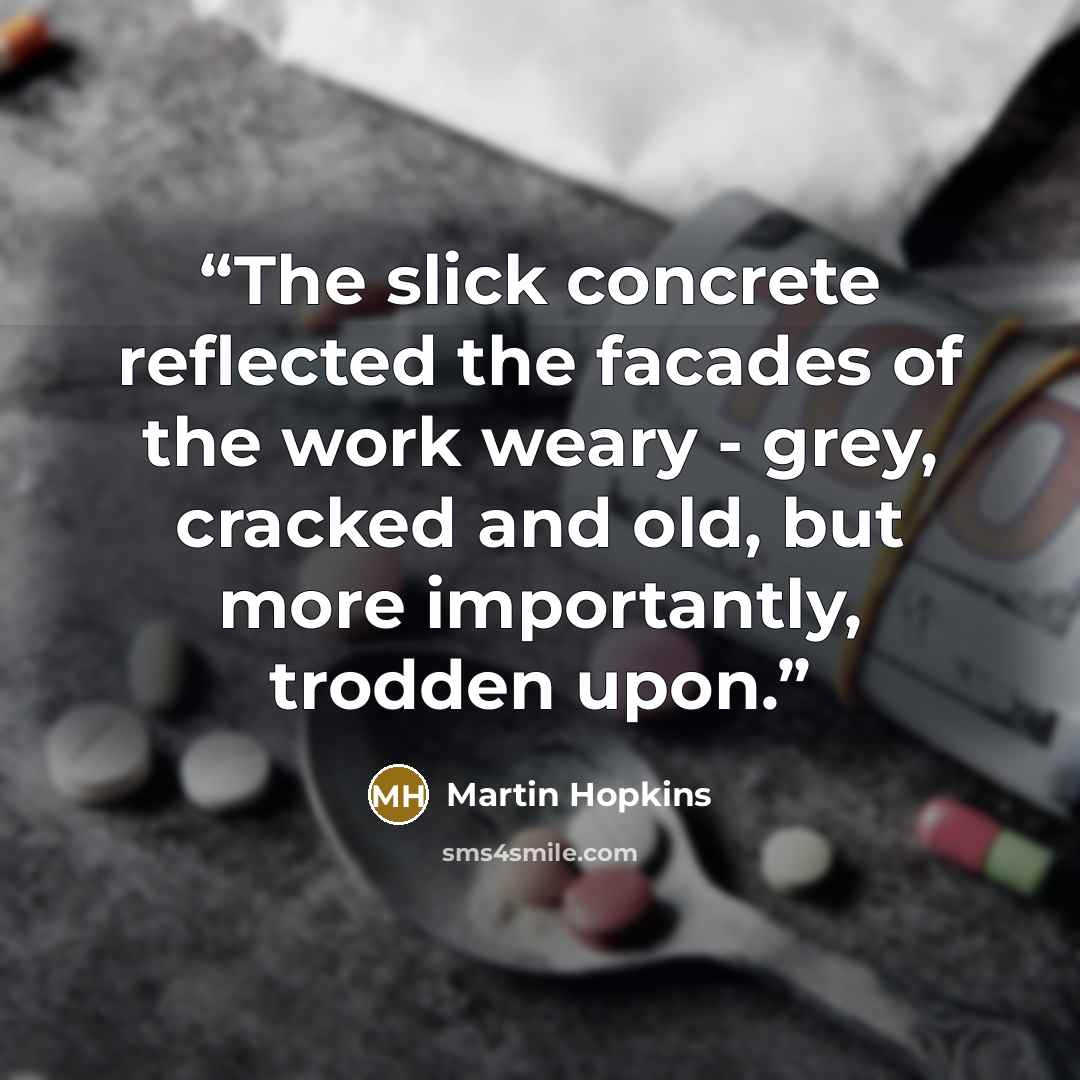 “The slick concrete reflected the facades of the work weary - grey, cracked and old, but more importantly, trodden upon.” quote by Martin Hopkins