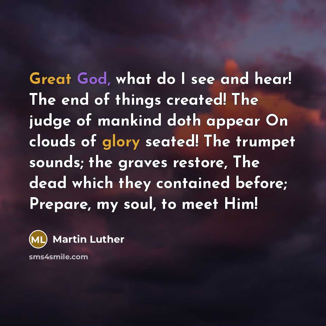 “Great God, what do I see and hear! The end of things created! The judge of mankind doth appear On clouds of glory seated! The trumpet sounds; the graves restore, The dead which they contained before; Prepare, my soul, to meet Him!” quote by Martin Luther
