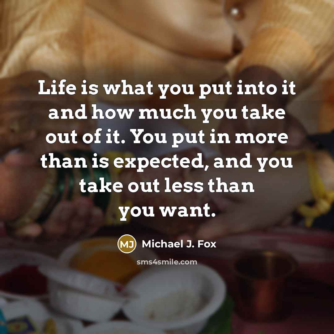 “Life is what you put into it and how much you take out of it. You put in more than is expected, and you take out less than you want.” quote by Michael J. Fox