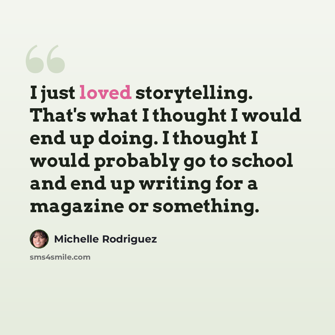 “I just loved storytelling. That's what I thought I would end up doing. I thought I would probably go to school and end up writing for a magazine or something.” quote by Michelle Rodriguez