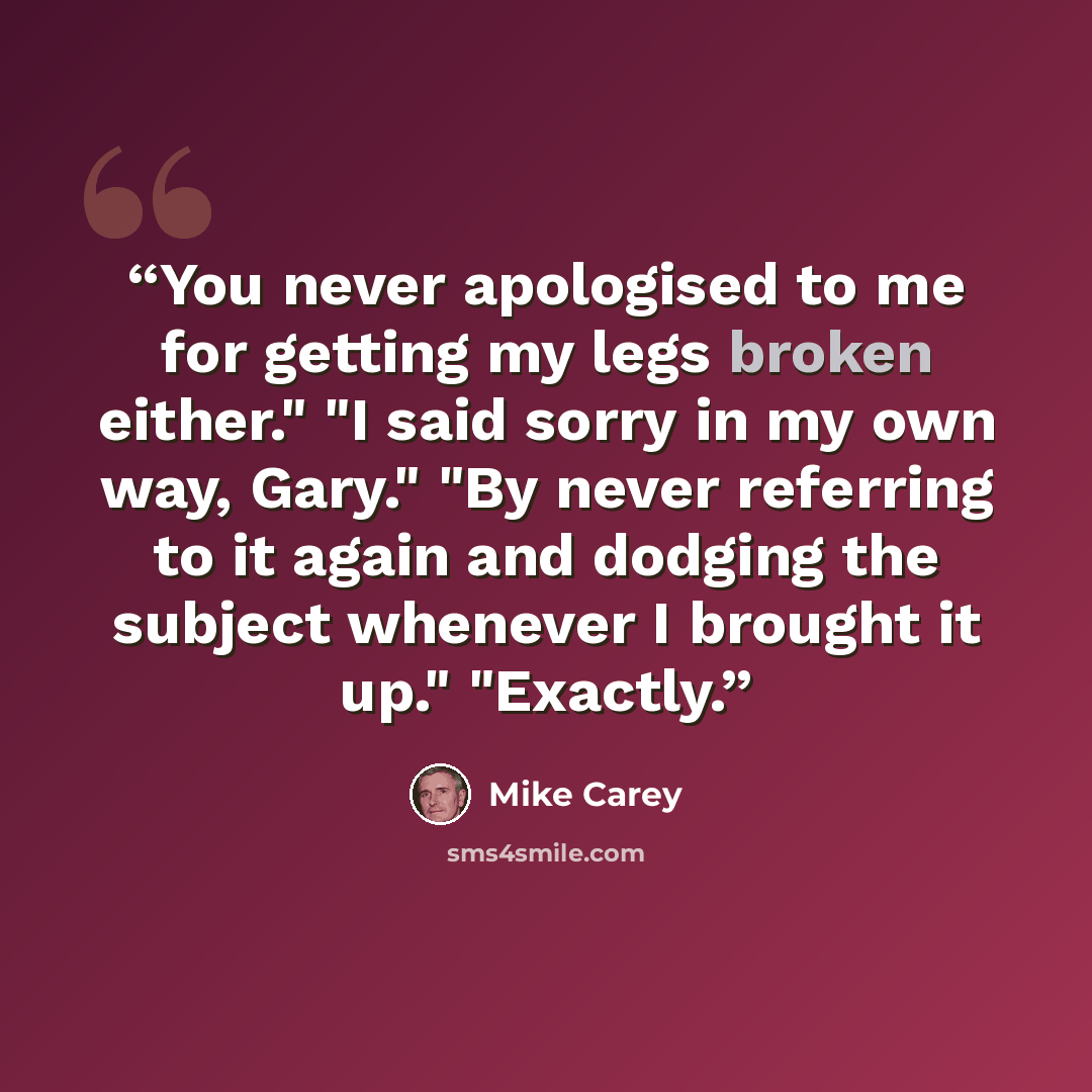 “You never apologised to me for getting my legs broken either." "I said sorry in my own way, Gary." "By never referring to it again and dodging the subject whenever I brought it up." "Exactly.” quote by Mike Carey
