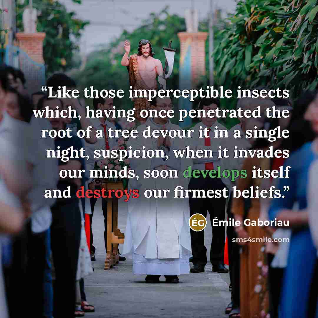 “Like those imperceptible insects which, having once penetrated the root of a tree devour it in a single night, suspicion, when it invades our minds, soon develops itself and destroys our firmest beliefs.” quote by Émile Gaboriau