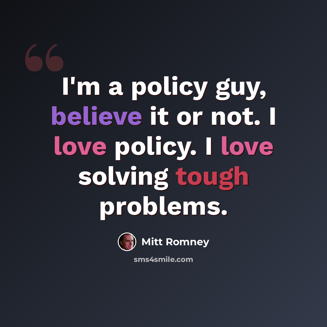 “I'm a policy guy, believe it or not. I love policy. I love solving tough problems.” quote by Mitt Romney
