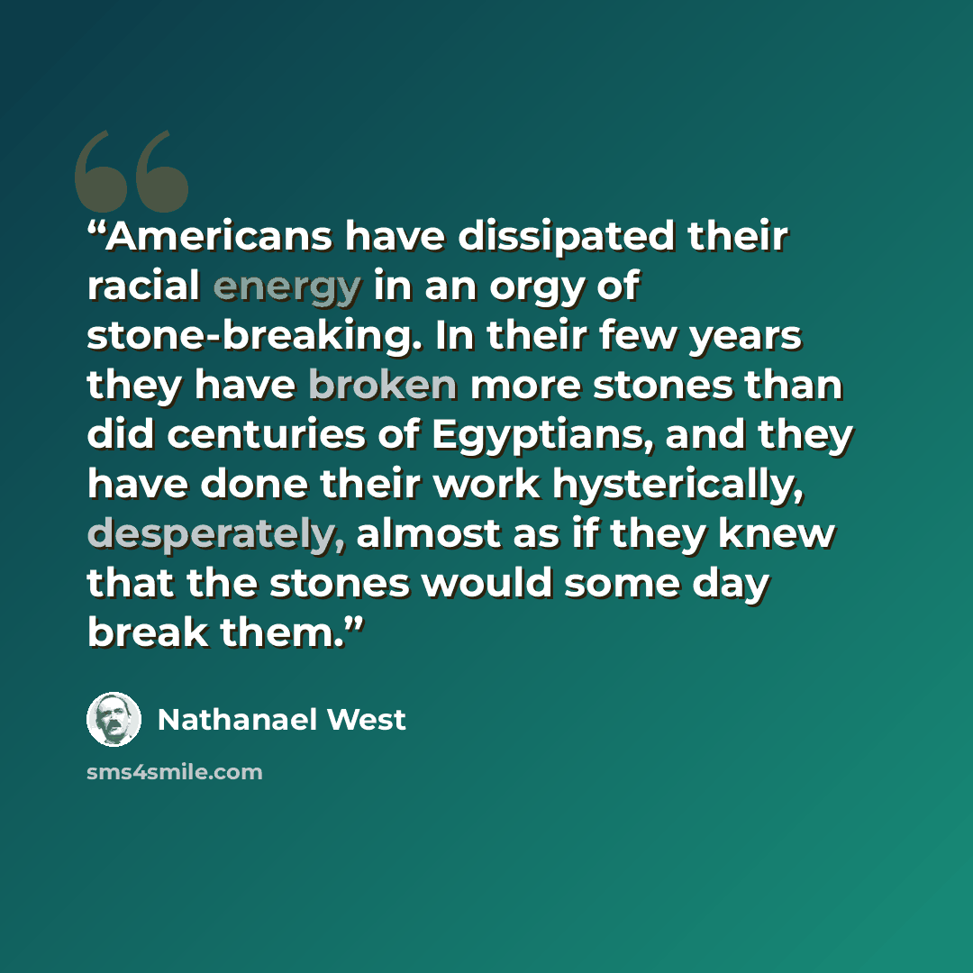 “Americans have dissipated their racial energy in an orgy of stone-breaking. In their few years they have broken more stones than did centuries of Egyptians, and they have done their work hysterically, desperately, almost as if they knew that the stones would some day break them.” quote by Nathanael West