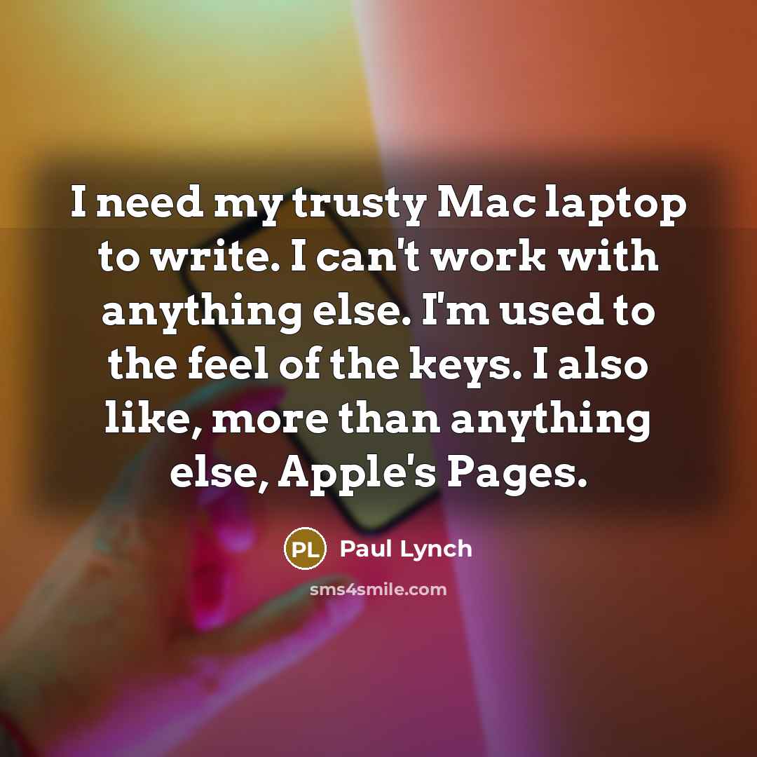 “I need my trusty Mac laptop to write. I can't work with anything else. I'm used to the feel of the keys. I also like, more than anything else, Apple's Pages.” quote by Paul Lynch