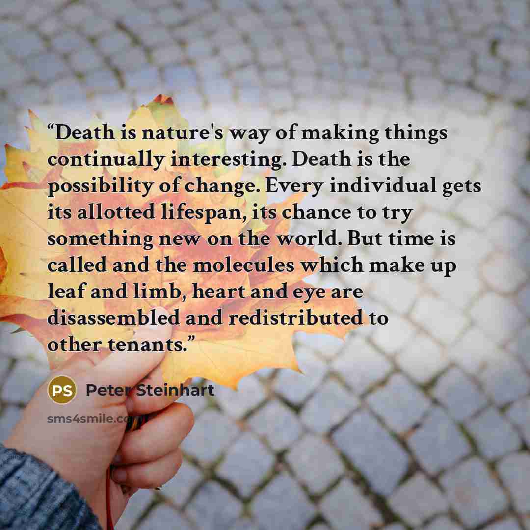 “Death is nature's way of making things continually interesting. Death is the possibility of change. Every individual gets its allotted lifespan, its chance to try something new on the world. But time is called and the molecules which make up leaf and limb, heart and eye are disassembled and…” quote by Peter Steinhart