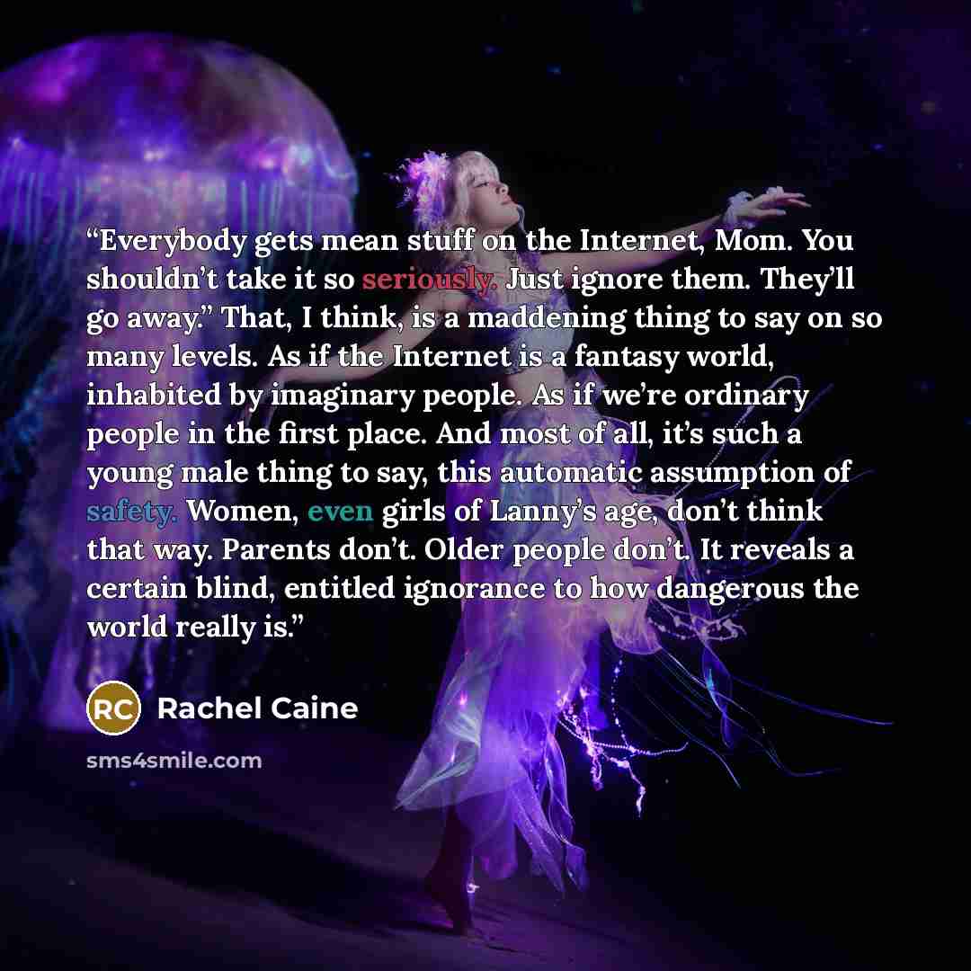 “Everybody gets mean stuff on the Internet, Mom. You shouldn’t take it so seriously. Just ignore them. They’ll go away.” That, I think, is a maddening thing to say on so many levels. As if the Internet is a fantasy world, inhabited by imaginary people. As if we’re ordinary people in the first…” quote by Rachel Caine