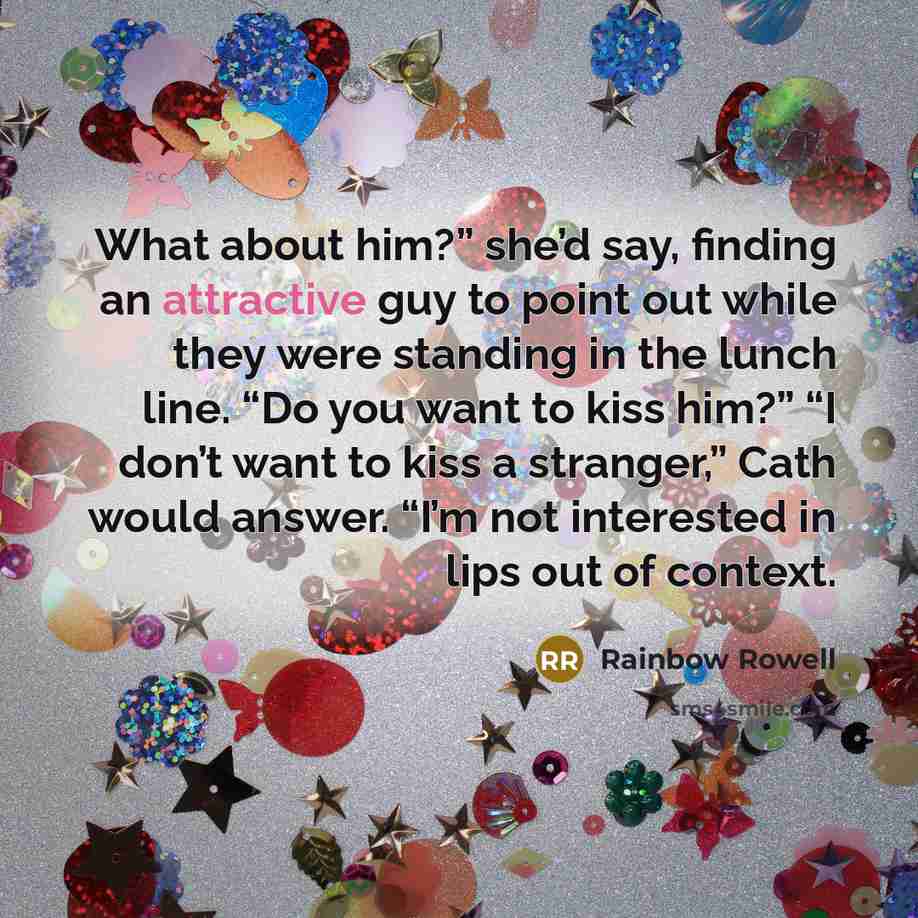 “What about him?” she’d say, finding an attractive guy to point out while they were standing in the lunch line. “Do you want to kiss him?” “I don’t want to kiss a stranger,” Cath would answer. “I’m not interested in lips out of context.” quote by Rainbow Rowell