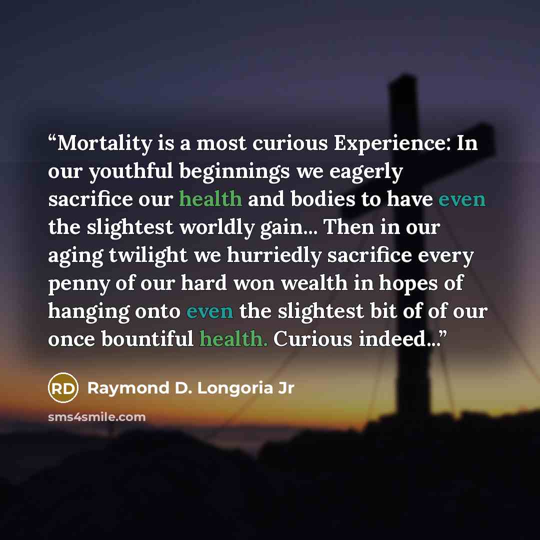 “Mortality is a most curious Experience: In our youthful beginnings we eagerly sacrifice our health and bodies to have even the slightest worldly gain... Then in our aging twilight we hurriedly sacrifice every penny of our hard won wealth in hopes of hanging onto even the slightest bit of of our…” quote by Raymond D. Longoria Jr