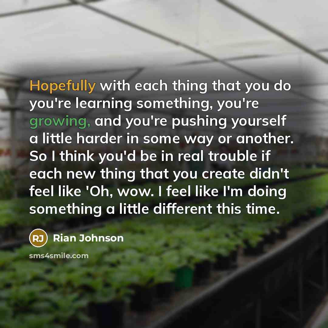 “Hopefully with each thing that you do you're learning something, you're growing, and you're pushing yourself a little harder in some way or another. So I think you'd be in real trouble if each new thing that you create didn't feel like 'Oh, wow. I feel like I'm doing something a little different…” quote by Rian Johnson
