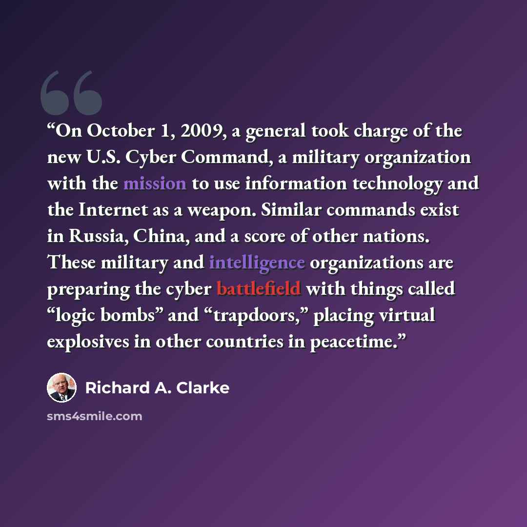 “On October 1, 2009, a general took charge of the new U.S. Cyber Command, a military organization with the mission to use information technology and the Internet as a weapon. Similar commands exist in Russia, China, and a score of other nations. These military and intelligence organizations are…” quote by Richard A. Clarke